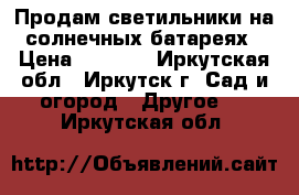 Продам светильники на солнечных батареях › Цена ­ 8 200 - Иркутская обл., Иркутск г. Сад и огород » Другое   . Иркутская обл.